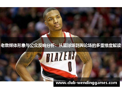 老詹媒体形象与公众反响分析：从篮球场到舆论场的多重维度解读