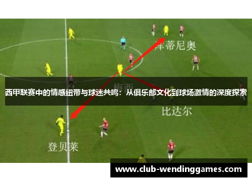 西甲联赛中的情感纽带与球迷共鸣：从俱乐部文化到球场激情的深度探索