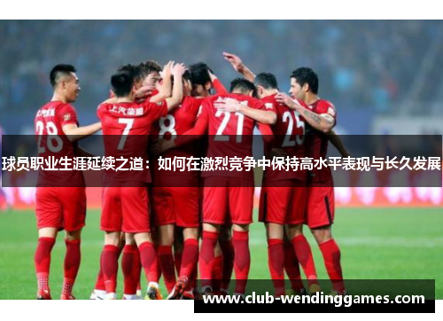 球员职业生涯延续之道：如何在激烈竞争中保持高水平表现与长久发展