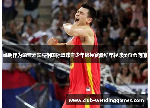 姚明作为荣誉嘉宾亮相国际篮球青少年锦标赛激励年轻球员奋勇向前