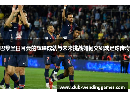 巴黎圣日耳曼的辉煌成就与未来挑战如何交织成足球传奇