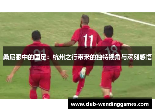 桑尼眼中的国足：杭州之行带来的独特视角与深刻感悟