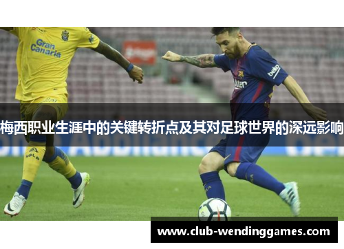 梅西职业生涯中的关键转折点及其对足球世界的深远影响