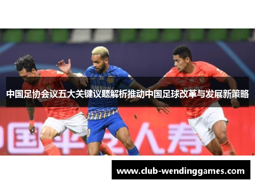 中国足协会议五大关键议题解析推动中国足球改革与发展新策略