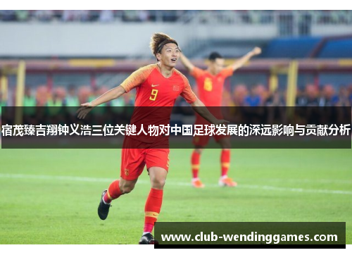 宿茂臻吉翔钟义浩三位关键人物对中国足球发展的深远影响与贡献分析
