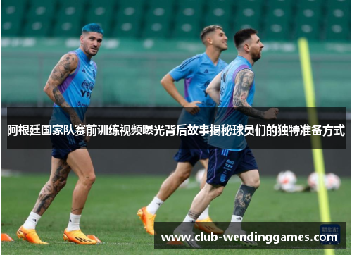 阿根廷国家队赛前训练视频曝光背后故事揭秘球员们的独特准备方式