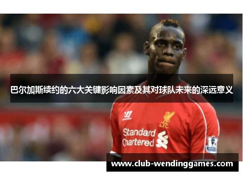 巴尔加斯续约的六大关键影响因素及其对球队未来的深远意义