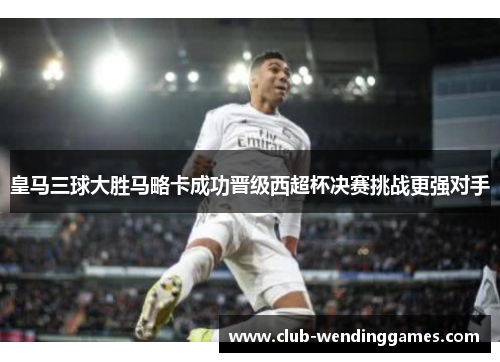 皇马三球大胜马略卡成功晋级西超杯决赛挑战更强对手
