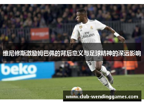 维尼修斯激励姆巴佩的背后意义与足球精神的深远影响