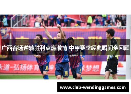 广西客场逆转胜利点燃激情 中甲赛季经典瞬间全回顾