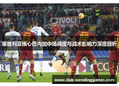 塞维利亚核心巴内加中场调度与战术影响力深度剖析