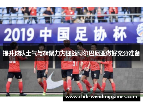 提升球队士气与凝聚力为迎战阿尔巴尼亚做好充分准备