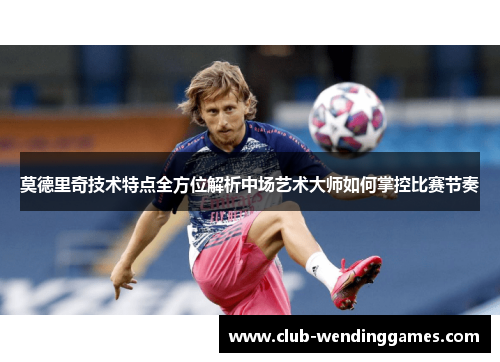 莫德里奇技术特点全方位解析中场艺术大师如何掌控比赛节奏