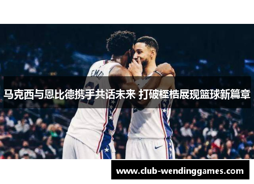 马克西与恩比德携手共话未来 打破桎梏展现篮球新篇章