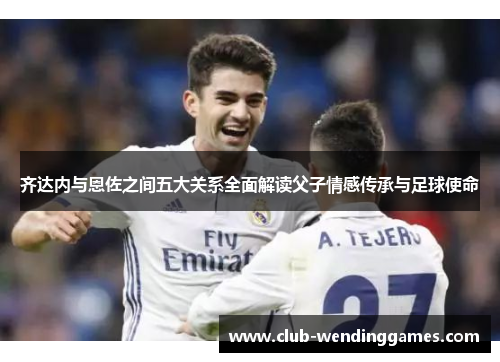 齐达内与恩佐之间五大关系全面解读父子情感传承与足球使命
