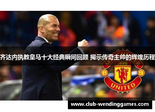 齐达内执教皇马十大经典瞬间回顾 揭示传奇主帅的辉煌历程