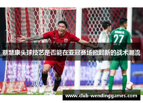 蔡慧康头球技艺是否能在亚冠赛场掀起新的战术潮流 蔡慧康头球技艺是否能在亚冠赛场掀起新的战术潮流