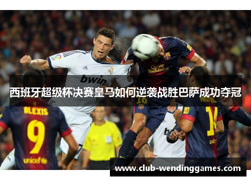 西班牙超级杯决赛皇马如何逆袭战胜巴萨成功夺冠 西班牙超级杯决赛皇马如何逆袭战胜巴萨成功夺冠
