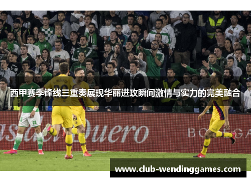 西甲赛季锋线三重奏展现华丽进攻瞬间激情与实力的完美融合 西甲赛季锋线三重奏展现华丽进攻瞬间激情与实力的完美融合