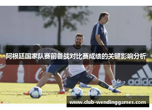 阿根廷国家队赛前备战对比赛成绩的关键影响分析 阿根廷国家队赛前备战对比赛成绩的关键影响分析