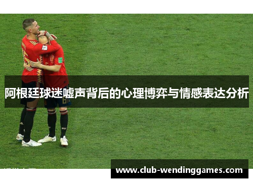 阿根廷球迷嘘声背后的心理博弈与情感表达分析