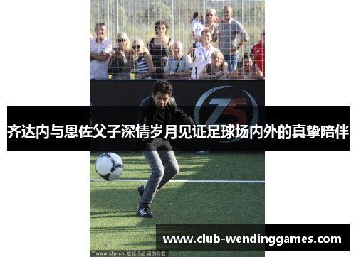 齐达内与恩佐父子深情岁月见证足球场内外的真挚陪伴