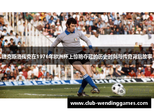 捷克斯洛伐克在1976年欧洲杯上惊艳夺冠的历史时刻与传奇背后故事