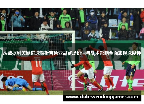 从数据到关键进球解析吉鲁亚冠赛场价值与战术影响全面表现深度评