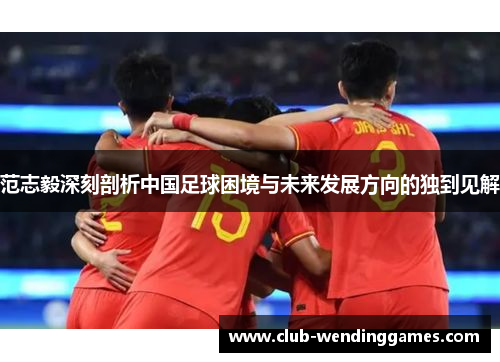 范志毅深刻剖析中国足球困境与未来发展方向的独到见解