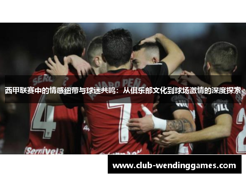 西甲联赛中的情感纽带与球迷共鸣：从俱乐部文化到球场激情的深度探索
