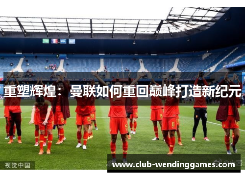 重塑辉煌：曼联如何重回巅峰打造新纪元